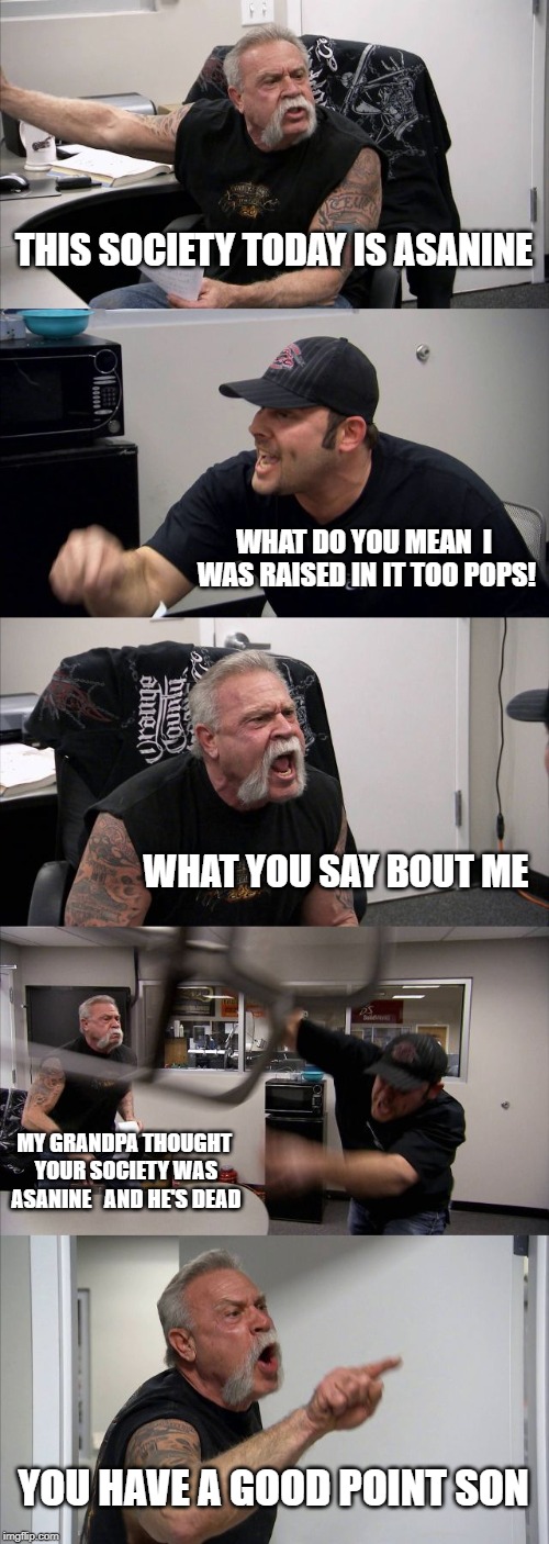 Society Arguement | THIS SOCIETY TODAY IS ASANINE; WHAT DO YOU MEAN  I WAS RAISED IN IT TOO POPS! WHAT YOU SAY BOUT ME; MY GRANDPA THOUGHT YOUR SOCIETY WAS ASANINE   AND HE'S DEAD; YOU HAVE A GOOD POINT SON | image tagged in memes,american chopper argument | made w/ Imgflip meme maker