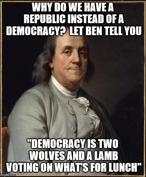 Benjamin Franklin  | WHY DO WE HAVE A REPUBLIC INSTEAD OF A DEMOCRACY?  LET BEN TELL YOU; "DEMOCRACY IS TWO WOLVES AND A LAMB VOTING ON WHAT'S FOR LUNCH" | image tagged in benjamin franklin | made w/ Imgflip meme maker