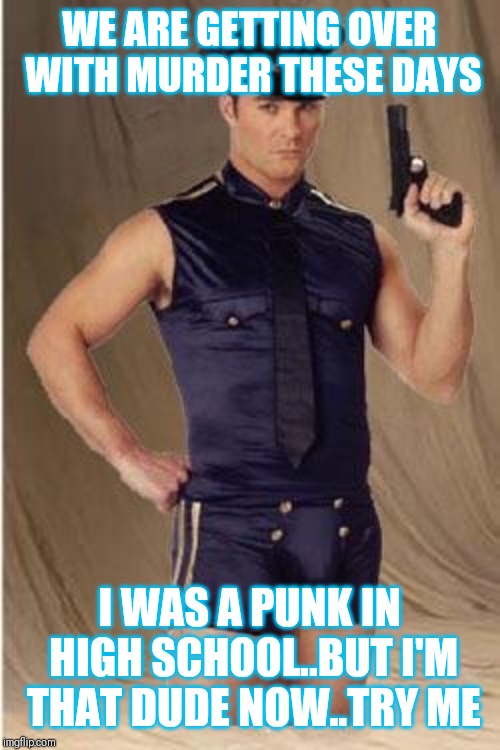 Jroc113 | WE ARE GETTING OVER WITH MURDER THESE DAYS; I WAS A PUNK IN HIGH SCHOOL..BUT I'M THAT DUDE NOW..TRY ME | image tagged in gay police | made w/ Imgflip meme maker