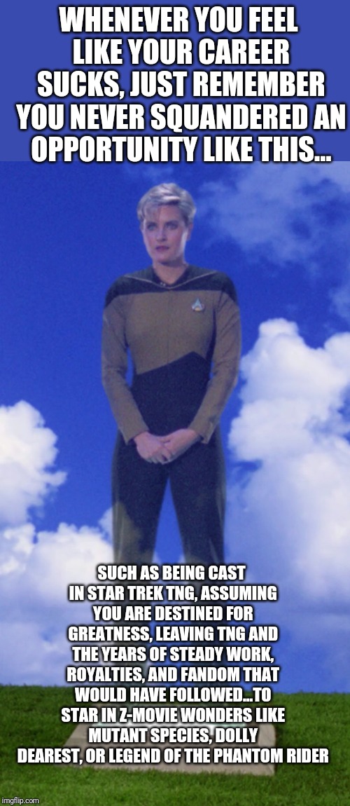 The definition of bad career moves | WHENEVER YOU FEEL LIKE YOUR CAREER SUCKS, JUST REMEMBER YOU NEVER SQUANDERED AN OPPORTUNITY LIKE THIS... SUCH AS BEING CAST IN STAR TREK TNG, ASSUMING YOU ARE DESTINED FOR GREATNESS, LEAVING TNG AND THE YEARS OF STEADY WORK, ROYALTIES, AND FANDOM THAT WOULD HAVE FOLLOWED...TO STAR IN Z-MOVIE WONDERS LIKE MUTANT SPECIES, DOLLY DEAREST, OR LEGEND OF THE PHANTOM RIDER | image tagged in tasha yar | made w/ Imgflip meme maker