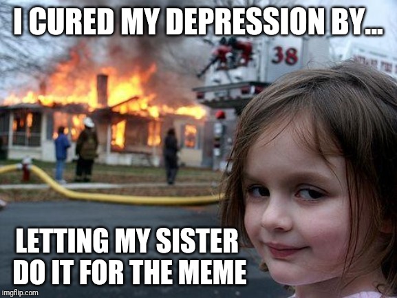 Disaster Girl | I CURED MY DEPRESSION BY... LETTING MY SISTER DO IT FOR THE MEME | image tagged in memes,disaster girl | made w/ Imgflip meme maker