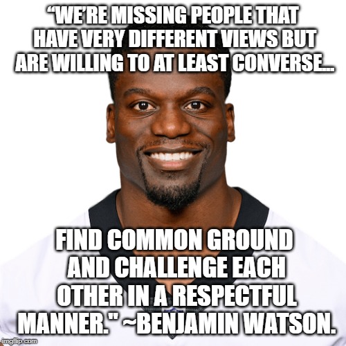 At Least converse... | “WE’RE MISSING PEOPLE THAT HAVE VERY DIFFERENT VIEWS BUT ARE WILLING TO AT LEAST CONVERSE... FIND COMMON GROUND AND CHALLENGE EACH OTHER IN A RESPECTFUL MANNER." ~BENJAMIN WATSON. | image tagged in benjamin watson,nfl,respect,agree to disagree | made w/ Imgflip meme maker