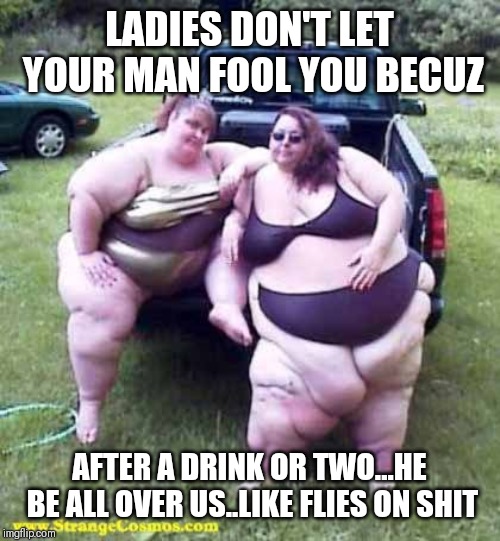 Jroc113 | LADIES DON'T LET YOUR MAN FOOL YOU BECUZ; AFTER A DRINK OR TWO...HE BE ALL OVER US..LIKE FLIES ON SHIT | image tagged in fat girl's on a truck | made w/ Imgflip meme maker