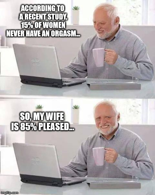 Looks like Harold still got it! | ACCORDING TO A RECENT STUDY, 15% OF WOMEN NEVER HAVE AN ORGASM... SO, MY WIFE IS 85% PLEASED... | image tagged in memes,hide the pain harold | made w/ Imgflip meme maker