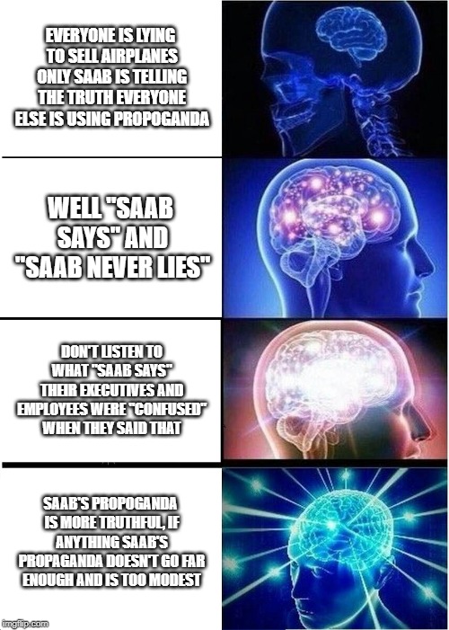 Expanding Brain Meme | EVERYONE IS LYING TO SELL AIRPLANES ONLY SAAB IS TELLING THE TRUTH EVERYONE ELSE IS USING PROPOGANDA; WELL "SAAB SAYS" AND "SAAB NEVER LIES"; DON'T LISTEN TO WHAT "SAAB SAYS" THEIR EXECUTIVES AND EMPLOYEES WERE "CONFUSED" WHEN THEY SAID THAT; SAAB'S PROPOGANDA IS MORE TRUTHFUL, IF ANYTHING SAAB'S PROPAGANDA DOESN'T GO FAR ENOUGH AND IS TOO MODEST | image tagged in memes,expanding brain | made w/ Imgflip meme maker