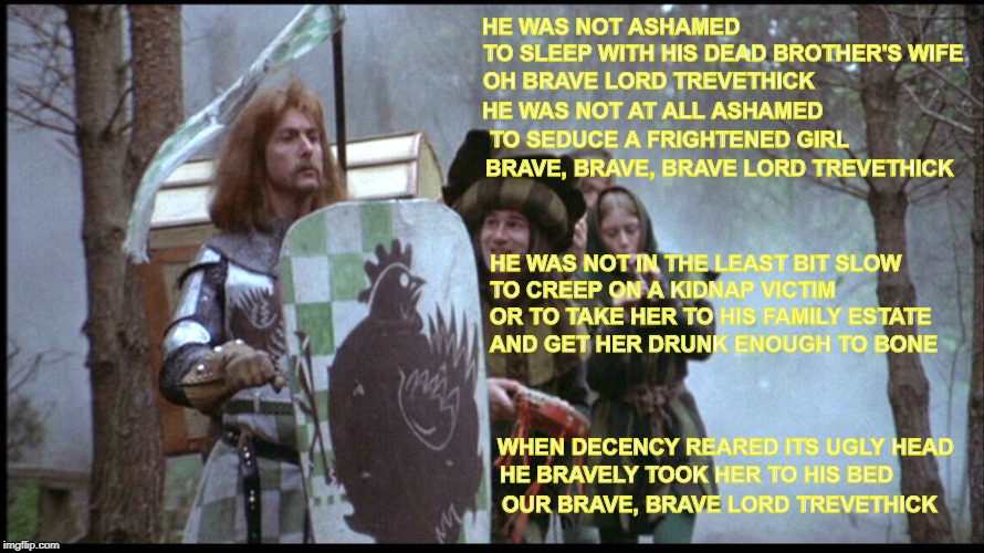 Brave Sir Robin | HE WAS NOT ASHAMED; TO SLEEP WITH HIS DEAD BROTHER'S WIFE; OH BRAVE LORD TREVETHICK; HE WAS NOT AT ALL ASHAMED; TO SEDUCE A FRIGHTENED GIRL; BRAVE, BRAVE, BRAVE LORD TREVETHICK; HE WAS NOT IN THE LEAST BIT SLOW; TO CREEP ON A KIDNAP VICTIM; OR TO TAKE HER TO HIS FAMILY ESTATE; AND GET HER DRUNK ENOUGH TO BONE; WHEN DECENCY REARED ITS UGLY HEAD; HE BRAVELY TOOK HER TO HIS BED; OUR BRAVE, BRAVE LORD TREVETHICK | image tagged in brave sir robin | made w/ Imgflip meme maker
