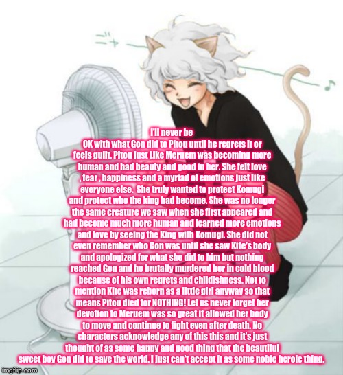 Neferpitou | I'll never be OK with what Gon did to Pitou until he regrets it or feels guilt. Pitou just Like Meruem was becoming more human and had beauty and good in her. She felt love , fear , happiness and a myriad of emotions just like everyone else.  She truly wanted to protect Komugi and protect who the king had become. She was no longer the same creature we saw when she first appeared and had become much more human and learned more emotions and love by seeing the King with Komugi. She did not even remember who Gon was until she saw Kite's body and apologized for what she did to him but nothing reached Gon and he brutally murdered her in cold blood because of his own regrets and childishness. Not to mention Kite was reborn as a little girl anyway so that means Pitou died for NOTHING! Let us never forget her devotion to Meruem was so great it allowed her body to move and continue to fight even after death. No characters acknowledge any of this this and it's just thought of as some happy and good thing that the beautiful sweet boy Gon did to save the world. I just can't accept it as some noble heroic thing. | image tagged in anime,anime meme,hunter x hunter,opinion | made w/ Imgflip meme maker