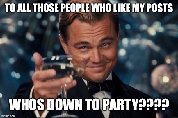 Leonardo Dicaprio Cheers Meme | TO ALL THOSE PEOPLE WHO LIKE MY POSTS; WHOS DOWN TO PARTY???? | image tagged in memes,leonardo dicaprio cheers | made w/ Imgflip meme maker