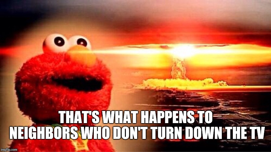 elmo nuclear explosion | THAT'S WHAT HAPPENS TO NEIGHBORS WHO DON'T TURN DOWN THE TV | image tagged in elmo nuclear explosion | made w/ Imgflip meme maker