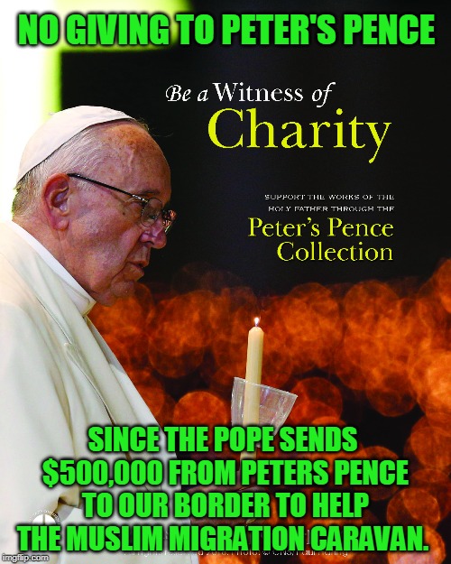 NO GIVING TO PETER'S PENCE; SINCE THE POPE SENDS $500,000 FROM PETERS PENCE TO OUR BORDER TO HELP THE MUSLIM MIGRATION CARAVAN. | made w/ Imgflip meme maker