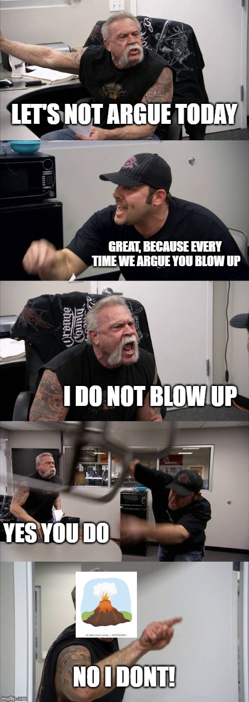 American Chopper Argument | LET'S NOT ARGUE TODAY; GREAT, BECAUSE EVERY TIME WE ARGUE YOU BLOW UP; I DO NOT BLOW UP; YES YOU DO; NO I DONT! | image tagged in memes,american chopper argument | made w/ Imgflip meme maker