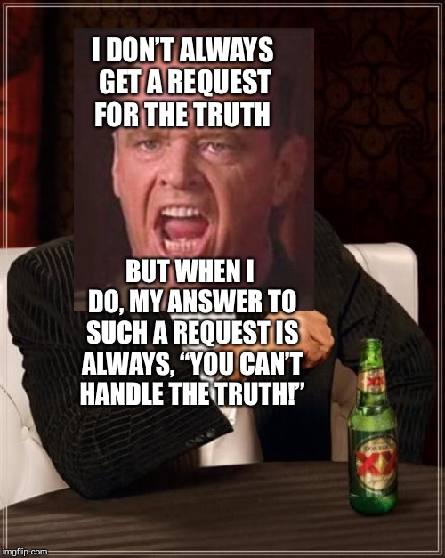 The Most Interesting Man In The World and the most famous quote from “A Few Good Men”. | I DON’T ALWAYS GET A REQUEST FOR THE TRUTH; BUT WHEN I DO, MY ANSWER TO SUCH A REQUEST IS ALWAYS, “YOU CAN’T HANDLE THE TRUTH!” | image tagged in i don't always,a few good men,you can't handle the truth | made w/ Imgflip meme maker