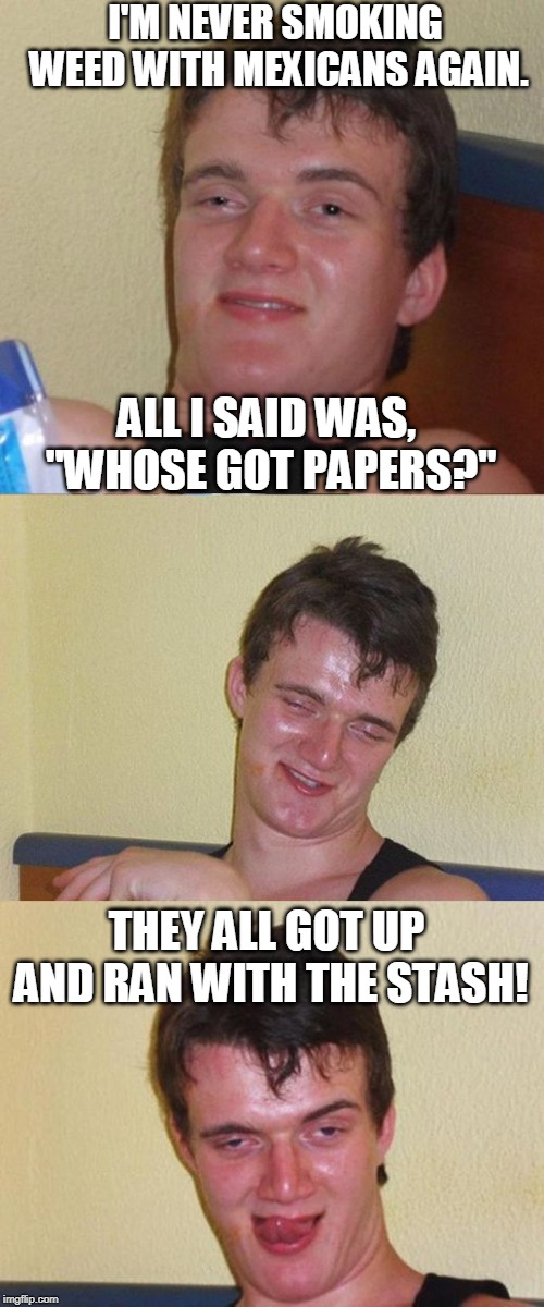 Bad Pun 10 Guy | I'M NEVER SMOKING WEED WITH MEXICANS AGAIN. ALL I SAID WAS, "WHOSE GOT PAPERS?"; THEY ALL GOT UP AND RAN WITH THE STASH! | image tagged in bad pun 10 guy,mexicans,papers,smoke weed,memes | made w/ Imgflip meme maker
