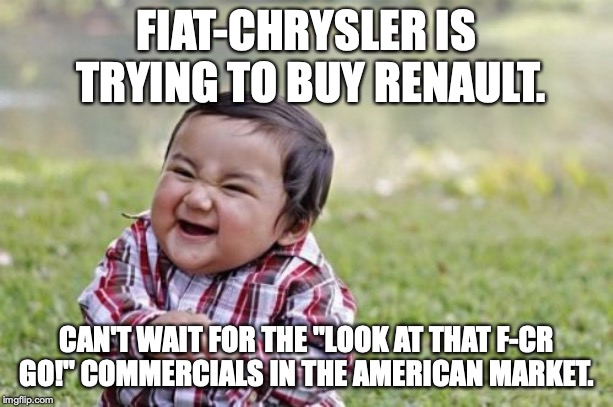 I don't think those involved have thought this through. | FIAT-CHRYSLER IS TRYING TO BUY RENAULT. CAN'T WAIT FOR THE "LOOK AT THAT F-CR GO!" COMMERCIALS IN THE AMERICAN MARKET. | image tagged in 2019,fiat,chrysler,renault,buyout,merger | made w/ Imgflip meme maker