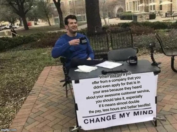 Change My Mind Meme | When you get a job offer from a company that you didnt even apply for that is in your area because they heard about your awesome customer service,  you should take it, especially if it means almost double the pay, less hours and better benifits! | image tagged in memes,change my mind | made w/ Imgflip meme maker