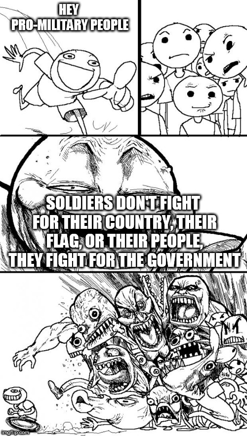 Hey Internet | HEY PRO-MILITARY PEOPLE; SOLDIERS DON'T FIGHT FOR THEIR COUNTRY, THEIR FLAG, OR THEIR PEOPLE, THEY FIGHT FOR THE GOVERNMENT | image tagged in memes,hey internet,military,government,genocide,mass murder | made w/ Imgflip meme maker