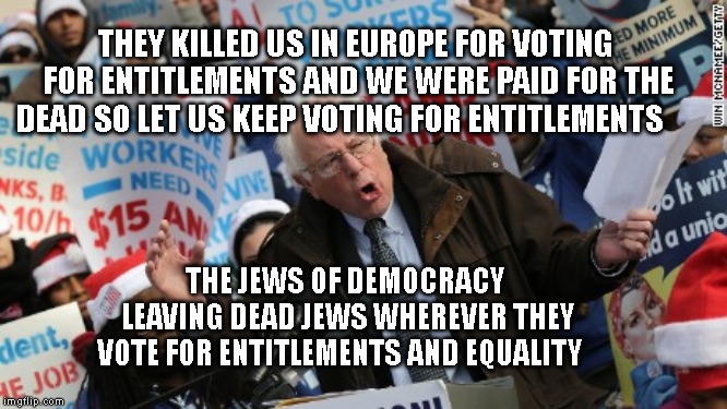 Bernie Sanders | THEY KILLED US IN EUROPE FOR VOTING FOR ENTITLEMENTS AND WE WERE PAID FOR THE DEAD SO LET US KEEP VOTING FOR ENTITLEMENTS; THE JEWS OF DEMOCRACY LEAVING DEAD JEWS WHEREVER THEY VOTE FOR ENTITLEMENTS AND EQUALITY | image tagged in bernie sanders | made w/ Imgflip meme maker