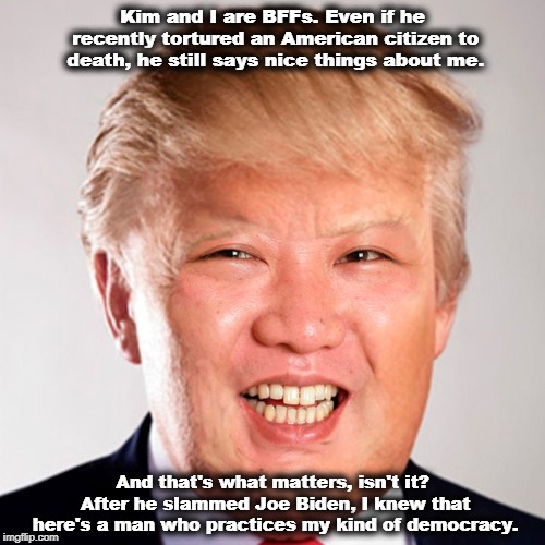 Kim and I are BFFs. Even if he recently tortured an American citizen to death, he still says nice things about me. And that's what matters, isn't it? After he slammed Joe Biden, I knew that here's a man who practices my kind of democracy. | image tagged in trump,kim jong un,joe biden,democracy,tyranny,torture | made w/ Imgflip meme maker