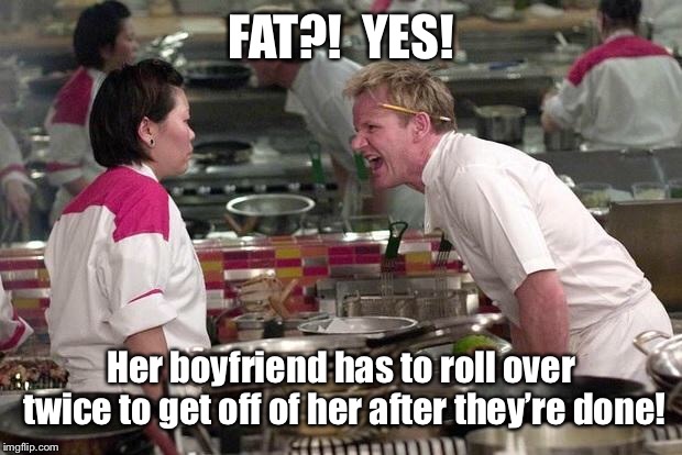 Gordon Ramsey | FAT?!  YES! Her boyfriend has to roll over twice to get off of her after they’re done! | image tagged in gordon ramsey | made w/ Imgflip meme maker