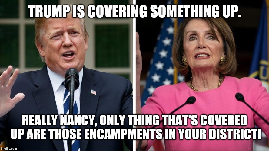 Trump Turnt-Up | TRUMP IS COVERING SOMETHING UP. REALLY NANCY, ONLY THING THAT'S COVERED UP ARE THOSE ENCAMPMENTS IN YOUR DISTRICT! | image tagged in donald trump,comedy,nancy pelosi | made w/ Imgflip meme maker