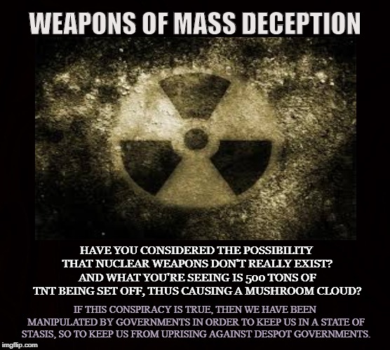 WARNING | WEAPONS OF MASS DECEPTION; HAVE YOU CONSIDERED THE POSSIBILITY THAT NUCLEAR WEAPONS DON'T REALLY EXIST? AND WHAT YOU'RE SEEING IS 500 TONS OF TNT BEING SET OFF, THUS CAUSING A MUSHROOM CLOUD? IF THIS CONSPIRACY IS TRUE, THEN WE HAVE BEEN MANIPULATED BY GOVERNMENTS IN ORDER TO KEEP US IN A STATE OF STASIS, SO TO KEEP US FROM UPRISING AGAINST DESPOT GOVERNMENTS. | image tagged in nuclear,atomic bomb,weapon of mass destruction,dynamite,tnt,deception | made w/ Imgflip meme maker