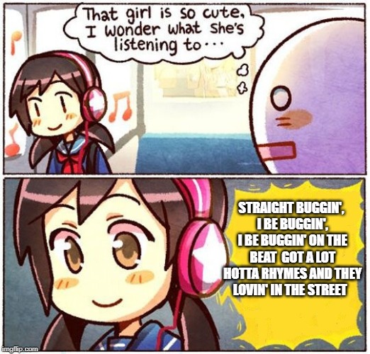That Girl Is So Cute, I Wonder What She’s Listening To… | STRAIGHT BUGGIN', I BE BUGGIN', I BE BUGGIN' ON THE BEAT

GOT A LOT HOTTA RHYMES AND THEY LOVIN' IN THE STREET | image tagged in that girl is so cute i wonder what shes listening to | made w/ Imgflip meme maker