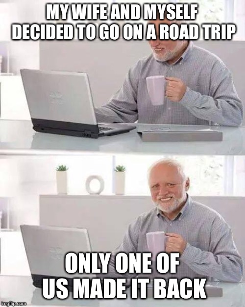 Hide the Pain Harold Meme | MY WIFE AND MYSELF DECIDED TO GO ON A ROAD TRIP; ONLY ONE OF US MADE IT BACK | image tagged in memes,hide the pain harold | made w/ Imgflip meme maker