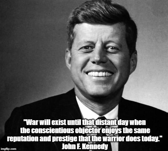 JFK: "War Will Exist Until That Distant Day When..." | "War will exist until that distant day when the conscientious objector enjoys the same reputation and prestige that the warrior does today."; John F. Kennedy | image tagged in jfk,war,the end of war,conscientious objection,just war warriors,john f kennedy | made w/ Imgflip meme maker
