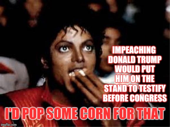 The Extremely Stable Genius's Impeachment Hearings Would Get Tremendous Ratings.  Believe Me. | IMPEACHING DONALD TRUMP WOULD PUT HIM ON THE STAND TO TESTIFY BEFORE CONGRESS; I'D POP SOME CORN FOR THAT | image tagged in michael jackson popcorn,trump unfit unqualified dangerous,obstruction of justice,memes,impeach trump,trump impeachment | made w/ Imgflip meme maker