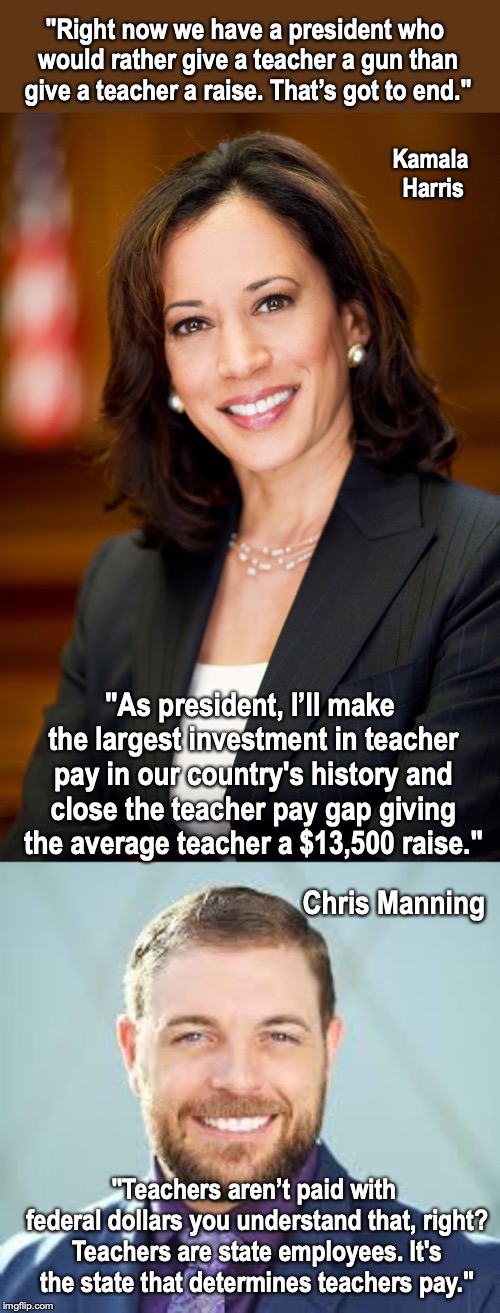 All The Democrat Contenders Have Problems Understanding The US Separation Of Powers | "Right now we have a president who would rather give a teacher a gun than give a teacher a raise. That’s got to end."; Kamala Harris; "As president, I’ll make the largest investment in teacher pay in our country's history and close the teacher pay gap giving the average teacher a $13,500 raise."; Chris Manning; "Teachers aren’t paid with federal dollars you understand that, right? Teachers are state employees. It's the state that determines teachers pay." | image tagged in kamala harris,manning,twitter | made w/ Imgflip meme maker