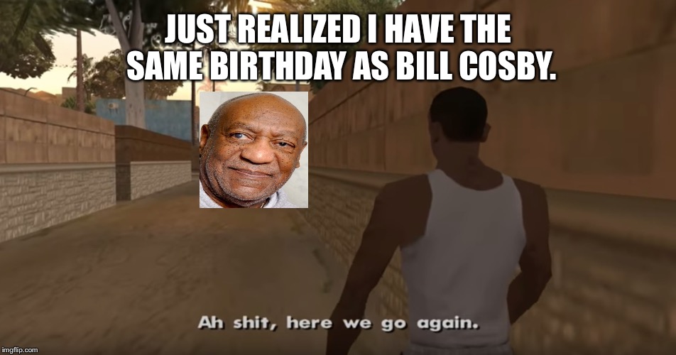 Ah shit, here we go again | JUST REALIZED I HAVE THE SAME BIRTHDAY AS BILL COSBY. | image tagged in ah shit here we go again | made w/ Imgflip meme maker