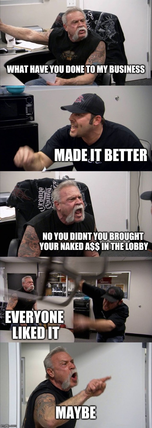 American Chopper Argument | WHAT HAVE YOU DONE TO MY BUSINESS; MADE IT BETTER; NO YOU DIDNT YOU BROUGHT YOUR NAKED A$$ IN THE LOBBY; EVERYONE LIKED IT; MAYBE | image tagged in memes,american chopper argument | made w/ Imgflip meme maker