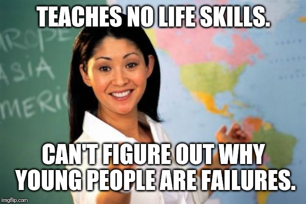 Average American I.Q. is 98 my angle side side. | TEACHES NO LIFE SKILLS. CAN'T FIGURE OUT WHY YOUNG PEOPLE ARE FAILURES. | image tagged in memes,unhelpful high school teacher,school,fail,high school,funny memes | made w/ Imgflip meme maker