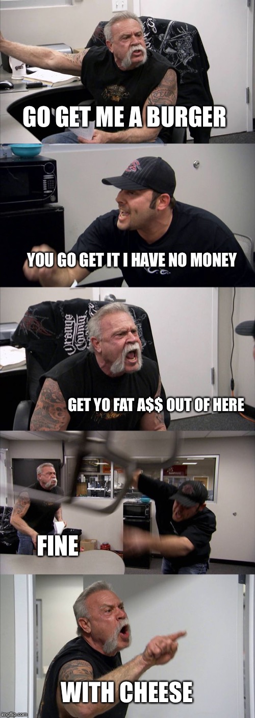 American Chopper Argument | GO GET ME A BURGER; YOU GO GET IT I HAVE NO MONEY; GET YO FAT A$$ OUT OF HERE; FINE; WITH CHEESE | image tagged in memes,american chopper argument | made w/ Imgflip meme maker