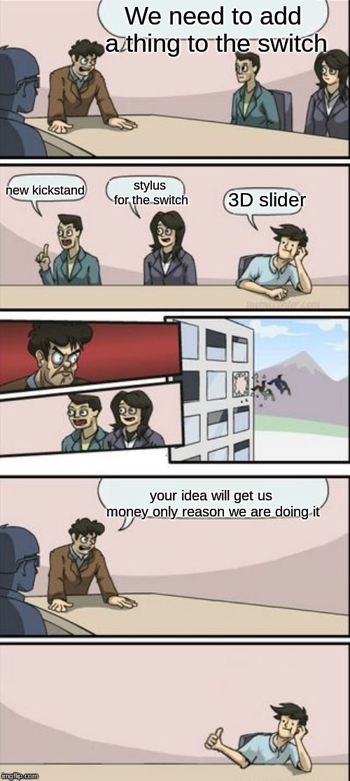 Reverse Boardroom Meeting Suggestion | We need to add a thing to the switch; new kickstand; stylus for the switch; 3D slider; your idea will get us money only reason we are doing it | image tagged in reverse boardroom meeting suggestion | made w/ Imgflip meme maker