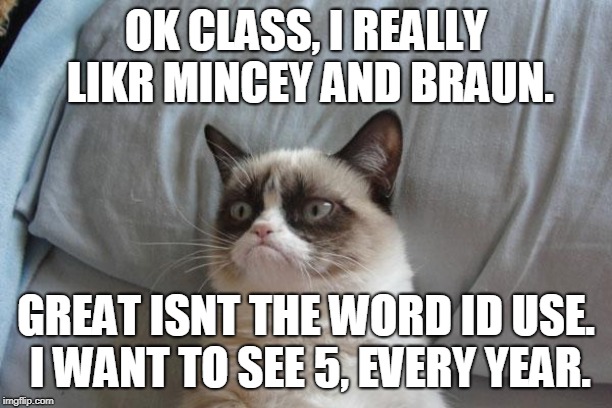Grumpy Cat Bed Meme | OK CLASS, I REALLY LIKR MINCEY AND BRAUN. GREAT ISNT THE WORD ID USE. I WANT TO SEE 5, EVERY YEAR. | image tagged in memes,grumpy cat bed,grumpy cat | made w/ Imgflip meme maker