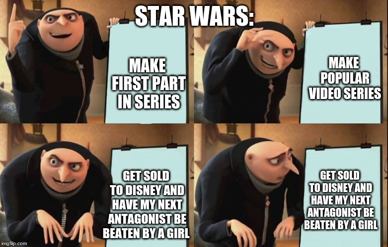 Gru poster | STAR WARS:; MAKE POPULAR VIDEO SERIES; MAKE FIRST PART IN SERIES; GET SOLD TO DISNEY AND HAVE MY NEXT ANTAGONIST BE BEATEN BY A GIRL; GET SOLD TO DISNEY AND HAVE MY NEXT ANTAGONIST BE BEATEN BY A GIRL | image tagged in gru poster | made w/ Imgflip meme maker