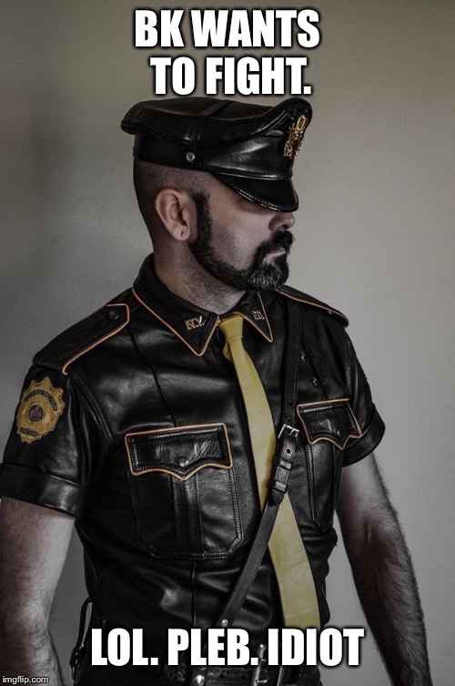 gay leather cop | BK WANTS TO FIGHT. LOL. PLEB. IDIOT | image tagged in gay leather cop | made w/ Imgflip meme maker