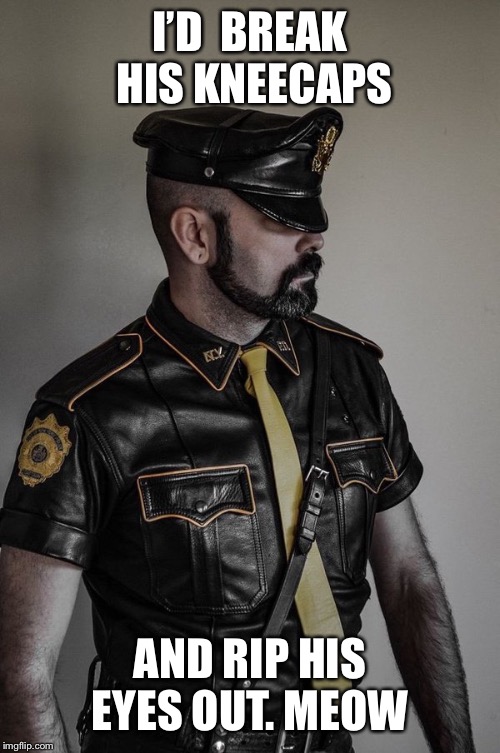 gay leather cop | I’D  BREAK HIS KNEECAPS; AND RIP HIS EYES OUT. MEOW | image tagged in gay leather cop | made w/ Imgflip meme maker