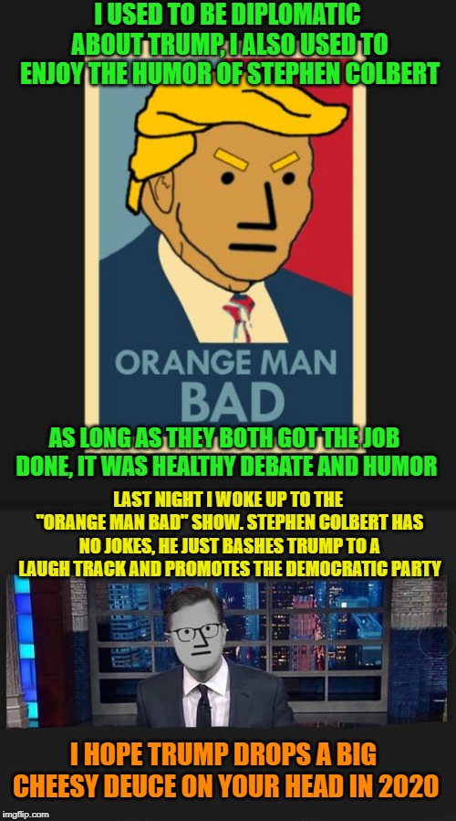 He was once a comedian | I USED TO BE DIPLOMATIC ABOUT TRUMP, I ALSO USED TO ENJOY THE HUMOR OF STEPHEN COLBERT; AS LONG AS THEY BOTH GOT THE JOB DONE, IT WAS HEALTHY DEBATE AND HUMOR; LAST NIGHT I WOKE UP TO THE "ORANGE MAN BAD" SHOW. STEPHEN COLBERT HAS NO JOKES, HE JUST BASHES TRUMP TO A LAUGH TRACK AND PROMOTES THE DEMOCRATIC PARTY; I HOPE TRUMP DROPS A BIG CHEESY DEUCE ON YOUR HEAD IN 2020 | image tagged in trump,donald trump,orange trump,stephen colbert,democrat party,comedy | made w/ Imgflip meme maker