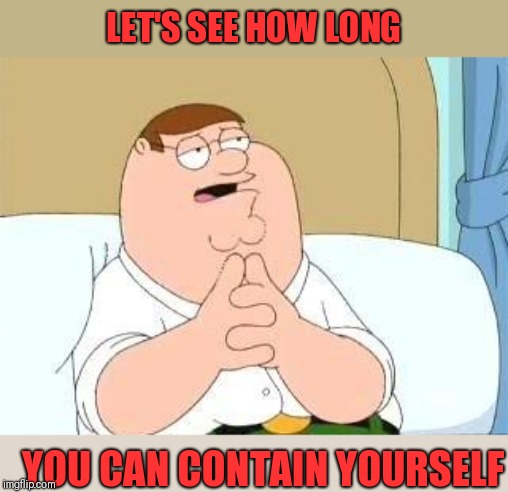 peter griffin go on | LET'S SEE HOW LONG YOU CAN CONTAIN YOURSELF | image tagged in peter griffin go on | made w/ Imgflip meme maker