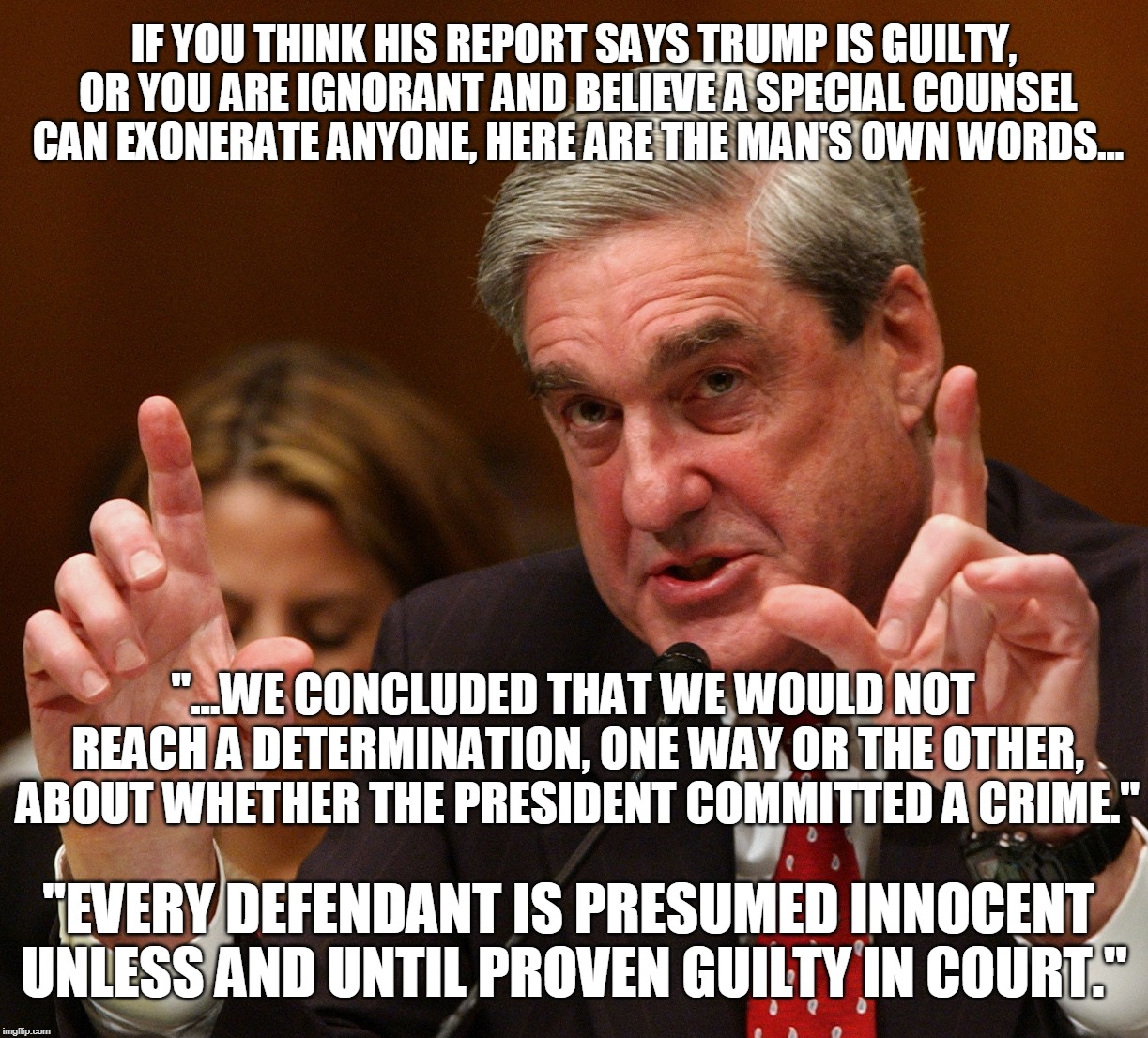 If he could prove any wrongdoing, he would have said so!!! | IF YOU THINK HIS REPORT SAYS TRUMP IS GUILTY, OR YOU ARE IGNORANT AND BELIEVE A SPECIAL COUNSEL CAN EXONERATE ANYONE, HERE ARE THE MAN'S OWN WORDS... "...WE CONCLUDED THAT WE WOULD NOT REACH A DETERMINATION, ONE WAY OR THE OTHER, ABOUT WHETHER THE PRESIDENT COMMITTED A CRIME."; "EVERY DEFENDANT IS PRESUMED INNOCENT UNLESS AND UNTIL PROVEN GUILTY IN COURT." | image tagged in trump,mueller,boondoggle | made w/ Imgflip meme maker