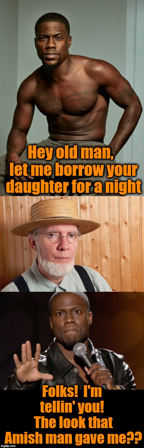I think he was just angry that you weren't wearing a shirt, Kev | Hey old man,  let me borrow your daughter for a night; Folks!  I'm tellin' you!  The look that Amish man gave me?? | image tagged in meme,amish,kevin hart,humour,funny,lol | made w/ Imgflip meme maker