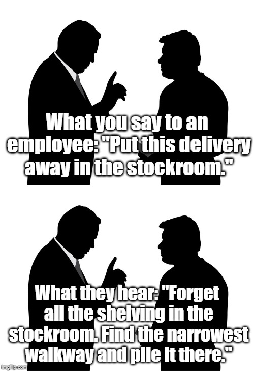 This must be deliberate. | What you say to an employee: "Put this delivery away in the stockroom."; What they hear: "Forget all the shelving in the stockroom. Find the narrowest walkway and pile it there." | image tagged in work,employees | made w/ Imgflip meme maker