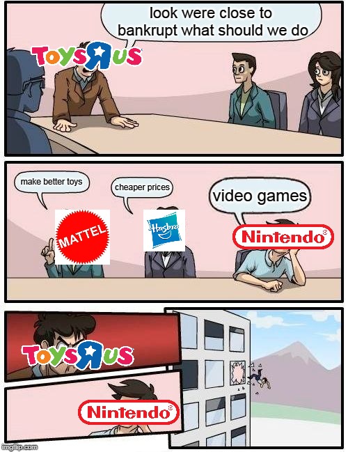Boardroom Meeting Suggestion | look were close to bankrupt what should we do; make better toys; cheaper prices; video games | image tagged in memes,boardroom meeting suggestion | made w/ Imgflip meme maker