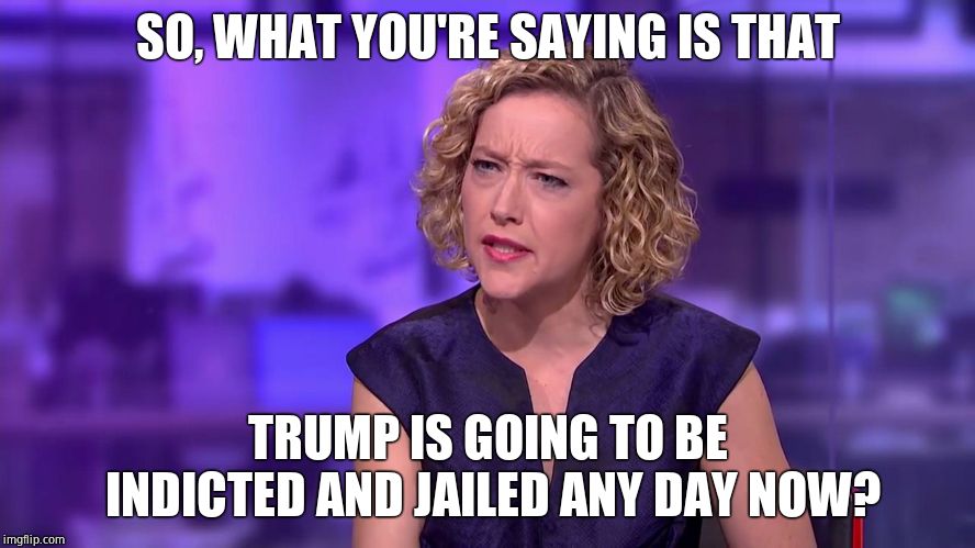 Cathy Newman feminist stunned | SO, WHAT YOU'RE SAYING IS THAT TRUMP IS GOING TO BE INDICTED AND JAILED ANY DAY NOW? | image tagged in cathy newman feminist stunned,msm | made w/ Imgflip meme maker
