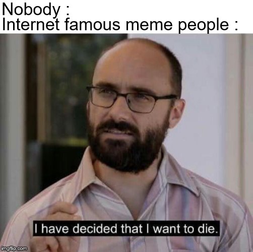 I have decided that I want to die | Nobody :; Internet famous meme people : | image tagged in i have decided that i want to die | made w/ Imgflip meme maker