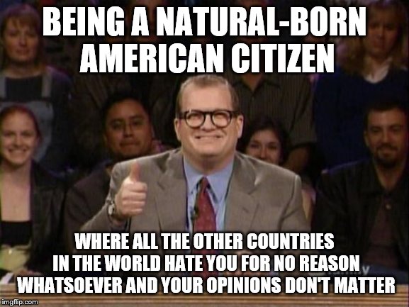And the points don't matter | BEING A NATURAL-BORN AMERICAN CITIZEN; WHERE ALL THE OTHER COUNTRIES IN THE WORLD HATE YOU FOR NO REASON WHATSOEVER AND YOUR OPINIONS DON'T MATTER | image tagged in and the points don't matter,anti-america,drew carey | made w/ Imgflip meme maker