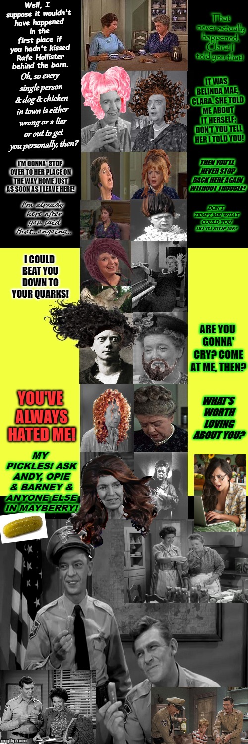 Mayberrian Situation! The Truth Comes Out Now! | That never actually happened, Clara! I told you that! Well, I suppose it wouldn't have happened in the first place if you hadn't kissed Rafe Hollister behind the barn. Oh, so every single person & dog & chicken in town is either wrong or a liar or out to get you personally, then? IT WAS BELINDA MAE, CLARA. SHE TOLD ME ABOUT IT HERSELF; DON'T YOU TELL HER I TOLD YOU! THEN YOU'LL NEVER STOP BACK HERE AGAIN WITHOUT TROUBLE! I'M GONNA' STOP OVER TO HER PLACE ON THE WAY HOME JUST AS SOON AS I LEAVE HERE! DON'T TEMPT ME! WHAT COULD YOU DO TO STOP ME? I'm already here after you said that...ongoing... I COULD BEAT YOU DOWN TO YOUR QUARKS! ARE YOU GONNA' CRY? COME AT ME, THEN? YOU'VE ALWAYS HATED ME! WHAT'S WORTH LOVING ABOUT YOU? MY PICKLES! ASK ANDY, OPIE & BARNEY & ANYONE ELSE IN MAYBERRY! | image tagged in mayberrian situation the truth comes out now | made w/ Imgflip meme maker