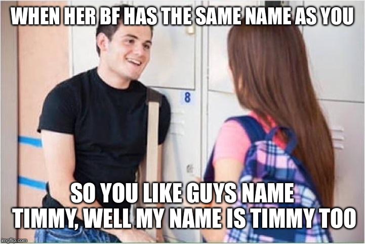 trying to impress her | WHEN HER BF HAS THE SAME NAME AS YOU; SO YOU LIKE GUYS NAME TIMMY, WELL MY NAME IS TIMMY TOO | image tagged in trying to impress her | made w/ Imgflip meme maker